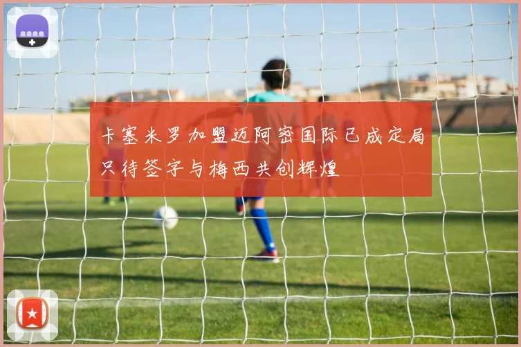卡塞米罗加盟迈阿密国际已成定局只待签字与梅西共创辉煌